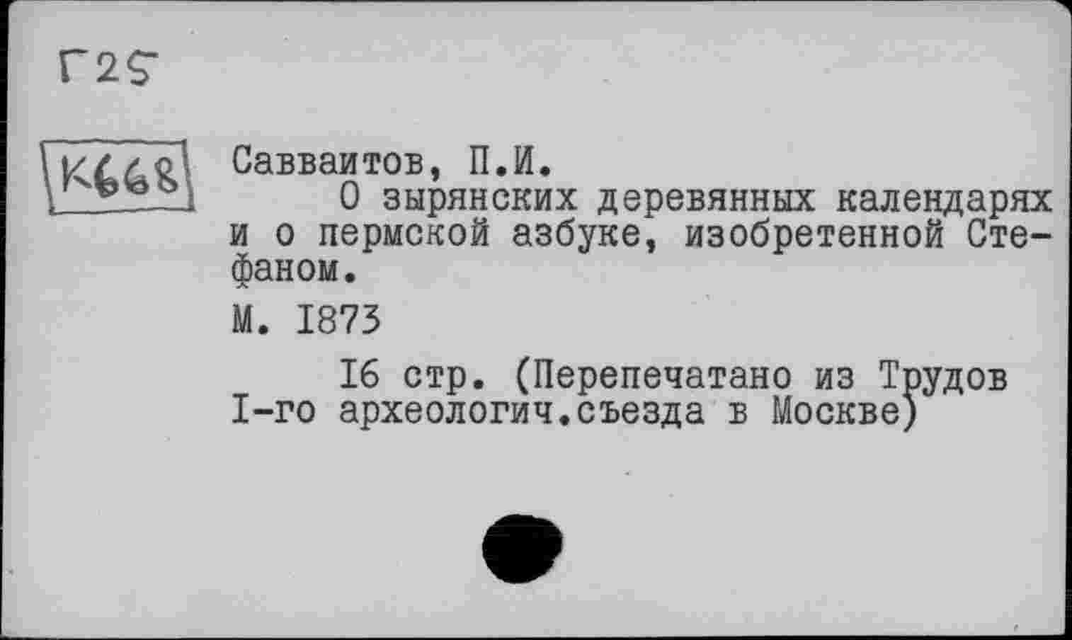 ﻿Г2С

Савваитов, П.И.
О зырянских деревянных календарях и о пермской азбуке, изобретенной Стефаном.
М. 1873
16 стр. (Перепечатано из Трудов 1-го археология.съезда в Москве)